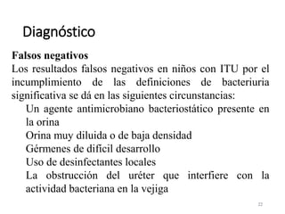 Diagnóstico
22
Falsos negativos
Los resultados falsos negativos en niños con ITU por el
incumplimiento de las definiciones de bacteriuria
significativa se dá en las siguientes circunstancias:
Un agente antimicrobiano bacteriostático presente en
la orina
Orina muy diluida o de baja densidad
Gérmenes de difícil desarrollo
Uso de desinfectantes locales
La obstrucción del uréter que interfiere con la
actividad bacteriana en la vejiga
 