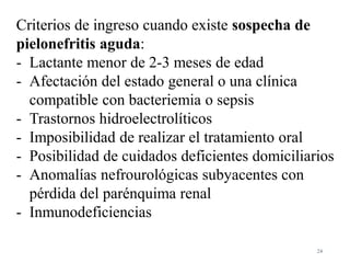 24
Criterios de ingreso cuando existe sospecha de
pielonefritis aguda:
- Lactante menor de 2-3 meses de edad
- Afectación del estado general o una clínica
compatible con bacteriemia o sepsis
- Trastornos hidroelectrolíticos
- Imposibilidad de realizar el tratamiento oral
- Posibilidad de cuidados deficientes domiciliarios
- Anomalías nefrourológicas subyacentes con
pérdida del parénquima renal
- Inmunodeficiencias
 