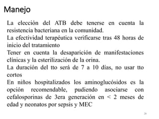 Manejo
28
La elección del ATB debe tenerse en cuenta la
resistencia bacteriana en la comunidad.
La efectividad terapéutica verificarse tras 48 horas de
inicio del tratamiento
Tener en cuenta la desaparición de manifestaciones
clínicas y la esterilización de la orina.
La duración del tto será de 7 a 10 días, no usar tto
cortos
En niños hospitalizados los aminoglucósidos es la
opción recomendable, pudiendo asociarse con
cefalosporinas de 3era generación en < 2 meses de
edad y neonatos por sepsis y MEC
 