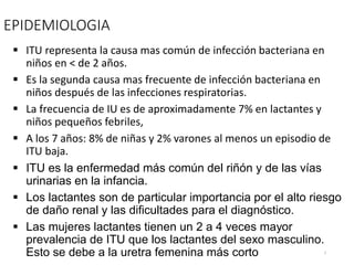 EPIDEMIOLOGIA
 ITU representa la causa mas común de infección bacteriana en
niños en < de 2 años.
 Es la segunda causa mas frecuente de infección bacteriana en
niños después de las infecciones respiratorias.
 La frecuencia de IU es de aproximadamente 7% en lactantes y
niños pequeños febriles,
 A los 7 años: 8% de niñas y 2% varones al menos un episodio de
ITU baja.
 ITU es la enfermedad más común del riñón y de las vías
urinarias en la infancia.
 Los lactantes son de particular importancia por el alto riesgo
de daño renal y las dificultades para el diagnóstico.
 Las mujeres lactantes tienen un 2 a 4 veces mayor
prevalencia de ITU que los lactantes del sexo masculino.
Esto se debe a la uretra femenina más corto 3
 