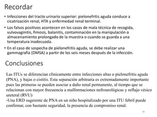 Recordar
• Infecciones del tracto urinario superior: pielonefritis aguda conduce a
cicatrización renal, HTA y enfermedad renal terminal.
• Los falsos positivos acontecen en los casos de mala técnica de recogida,
vulvovaginitis, fimosis, balanitis, contaminación en la manipulación o
almacenamiento prolongado de la muestra o cuando se guarda a una
temperatura inadecuada.
• En el caso de sospecha de pielonefritis aguda, se debe realizar una
gammagrafía (DMSA) a partir de los seis meses después de la infección.
36
Conclusiones
Las ITUs se diferencian clínicamente entre infecciones altas o pielonefritis aguda
(PNA), y bajas o cistitis. Esta separación arbitraria es extremadamente importante
pues las primeras se pueden asociar a daño renal permanente, al tiempo que se
relacionan con mayor frecuencia a malformaciones nefrourológicas y reflujo vésico
ureteral (RVU)
-Una ERD sugerente de PNA en un niño hospitalizado por una ITU febril puede
confirmar, con bastante seguridad, la presencia de compromiso renal.
 