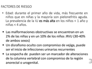 FACTORES DE RIESGO
• Edad: durante el primer año de vida, más frecuente en
niños que en niñas y la mayoría son pielonefritis aguda.
La prevalencia de la IU es más alta en los niños < 1 año y
niñas < 4 años.
4
 Un disrafismo oculto con compromiso de vejiga, puede
ser el inicio de infecciones urinarias recurrentes
 La sospecha de pueden ser un marcador de alteraciones
de la columna vertebral con compromiso de la región
anorectal o urogenital.
 Las malformaciones obstructivas se encuentran en un
2% de las niñas y en un 10% de los niños :RVU (30-40%
de ambos sexos)
 