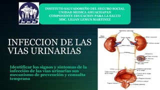 INFECCION DE LAS
VIAS URINARIAS
Identificar los signos y síntomas de la
infección de las vías urinarias sus
mecanismo de prevención y consulta
temprana
INSTITUTO SALVADOREÑO DEL SEGURO SOCIAL
UNIDAD MEDICA AHUACHAPAN
COMPONENTE EDUCACION PARA LA SALUD
MSC. LILIAN LEMUS MARTINEZ
 