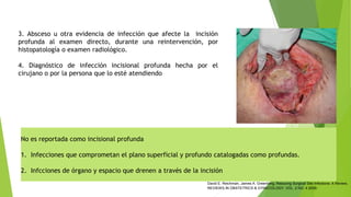 No es reportada como incisional profunda
1. Infecciones que comprometan el plano superficial y profundo catalogadas como profundas.
2. Infcciones de órgano y espacio que drenen a través de la incisión
3. Absceso u otra evidencia de infección que afecte la incisión
profunda al examen directo, durante una reintervención, por
histopatología o examen radiológico.
4. Diagnóstico de infección incisional profunda hecha por el
cirujano o por la persona que lo esté atendiendo
David E. Reichman, James A. Greenberg, Reducing Surgical Site Infections: A Review,
REVIEWS IN OBSTETRICS & GYNECOLOGY, VOL. 2 NO. 4 2009.
 