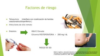 Factores de riesgo
 Tabaquismo (interfiere con cicatrización de heridas
vasoconstricciónperiférica )
 Infecciones de sitio remoto
 Diabetes HBA1C Elevada
Glicemia POSTOPERATORIA > 200 mg / dL
RIESGO DE ISO
Belda FJ, Aguilera L, García de la Asunción J,et al; Spanish Reduccion de la Tasa de Infeccion
Quirurgica Group. Supplemental perioperative oxygen and the risk of surgical wound infection:
a randomized controlled trial. JAMA. 2005;294:
 