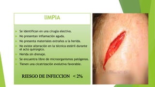  Se identifican en una cirugía electiva.
 No presentan inflamación aguda.
 No presenta materiales extraños a la herida.
 No existe alteración en la técnica estéril durante
el acto quirúrgico.
 Herida sin drenaje.
 Se encuentra libre de microorganismos patógenos.
 Tienen una cicatrización evolutiva favorable.
RIESGO DE INFECCION < 2%
lIMPIA
 