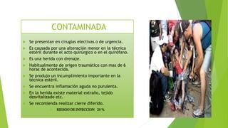  Se presentan en cirugías electivas o de urgencia.
 Es causada por una alteración menor en la técnica
estéril durante el acto quirúrgico o en el quirófano.
 Es una herida con drenaje.
 Habitualmente de origen traumático con mas de 6
horas de acontecida.
 Se produjo un incumplimiento importante en la
técnica estéril.
 Se encuentra inflamación aguda no purulenta.
 En la herida existe material extraño, tejido
desvitalizado etc.
 Se recomienda realizar cierre diferido.
 RIESGO DE INFECCION 20 %
CONTAMINADA
 