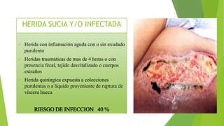  Herida con inflamación aguda con o sin exudado
purulento
 Heridas traumáticas de mas de 4 horas o con
presencia fecal, tejido desvitalizado o cuerpos
extraños
 Herida quirúrgica expuesta a colecciones
purulentas o a líquido proveniente de ruptura de
víscera hueca
RIESGO DE INFECCION 40 %
HERIDA SUCIA Y/O INFECTADA
 
