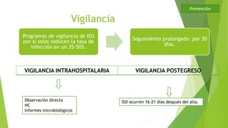 Vigilancia
Programas de vigilancia de ISO
por si solos reducen la tasa de
infección en un 35-50%.
Seguimiento prolongado: por 30
días.
VIGILANCIA INTRAHOSPITALARIA VIGILANCIA POSTEGRESO
ISO ocurren 16-21 días después del alta.Observación directa
HC
Informes microbiológicos
Prevención
 