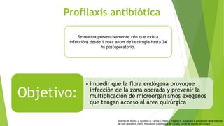 Profilaxis antibiótica
• impedir que la flora endógena provoque
infección de la zona operada y prevenir la
multiplicación de microorganismos exógenos
que tengan acceso al área quirúrgica
Objetivo:
Se realiza preventivamente (sin que exista
infección) desde 1 hora antes de la cirugía hasta 24
hs postoperatorio.
Jiménez M, Moore J, Quintero G, Lerma C, Nieto J, Fajardo R. Guía para la prevención de la infección
del sitio operatorio (ISO). Asociación Colombiana de Cirugía. Guías de Manejo en Cirugía
 