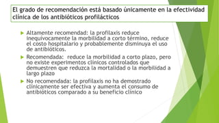 El grado de recomendación está basado únicamente en la efectividad
clínica de los antibióticos profilácticos
 Altamente recomendad: la profilaxis reduce
inequívocamente la morbilidad a corto término, reduce
el costo hospitalario y probablemente disminuya el uso
de antibióticos.
 Recomendada: reduce la morbilidad a corto plazo, pero
no existe experimentos clínicos controlados que
demuestren que reduzca la mortalidad o la morbilidad a
largo plazo
 No recomendada: la profilaxis no ha demostrado
clínicamente ser efectiva y aumenta el consumo de
antibióticos comparado a su beneficio clínico
 