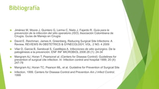 Bibliografía
 Jiménez M, Moore J, Quintero G, Lerma C, Nieto J, Fajardo R. Guía para la
prevención de la infección del sitio operatorio (ISO). Asociación Colombiana de
Cirugía. Guías de Manejo en Cirugía
 David E. Reichman, James A. Greenberg, Reducing Surgical Site Infections: A
Review, REVIEWS IN OBSTETRICS & GYNECOLOGY, VOL. 2 NO. 4 2009
 Vilar D, Garcia B, Sandoval S, Castillejos A. Infecciones de sitio quirúrgico. De la
patogénesis a la prevención. ENF INF MICROBIOL 2008 28 (1): 24-34
 Mangram AJ, Horan T, Pearsonet al. (Centers for Disease Control): Guidelines for
prevention of surgical cite infection. In: Infection control and hospital 1999; 20 (4):
247-78
 Mangram AJ, Horan TC, Pearson ML, et al. Guideline for Prevention of Surgical Site
 Infection, 1999. Centers for Disease Control and Prevention Am J Infect Control.
1999
 