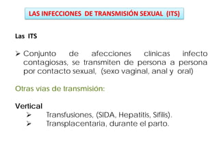 Las ITS
 Conjunto de afecciones clínicas infecto
contagiosas, se transmiten de persona a persona
por contacto sexual, (sexo vaginal, anal y oral)
Otras vías de transmisión:
Vertical
 Transfusiones, (SIDA, Hepatitis, Sífilis).
 Transplacentaria, durante el parto.
LAS INFECCIONES DE TRANSMISIÓN SEXUAL (ITS)
 