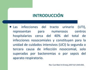 INTRODUCCIÓN Las infecciones del tracto urinario (UTI), representan para numerosos centros hospitalarios cerca del 40% del total de infecciones nosocomiales y constituyen para la unidad de cuidados intensivos (UCI) la segunda o tercera causa de infección nosocomial, solo superadas por bacteremias o por sepsis del aparato respiratorio. Rev Cub Med Int Emerg 2007;6(1):645-650 . 
