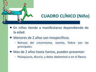 CUADRO CLÍNICO (Niño) En niños tiende a manifestarse dependiendo de la edad. Menores de 2 años son inespecíficos. Retraso del crecimiento, vomito, fiebre son los principales. Mas de 2 años hasta 5anios, pueden presentar: Polaquiuria, disuria, y dolor abdominal o en el flanco. 