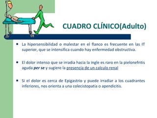 CUADRO CLÍNICO(Adulto) La hipersensibilidad o malestar en el flanco es frecuente en las IT superior, que se intensifica cuando hay enfermedad obstructiva. El dolor intenso que se irradia hacia la ingle es raro en la pielonefritis aguda  per se  y sugiere la  presencia de un calculo renal Si el dolor es cerca de Epigastrio y puede irradiar a los cuadrantes inferiores, nos orienta a una colecistopatía o apendicitis. 