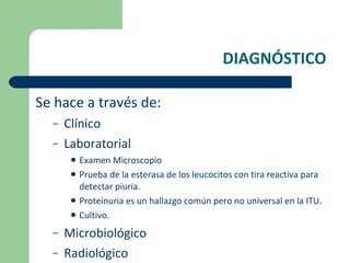 DIAGNÓSTICO Se hace a través de: Clínico  Laboratorial Examen Microscopio Prueba de la esterasa de los leucocitos con tira reactiva para detectar piuria. Proteinuria es un hallazgo común pero no universal en la ITU. Cultivo. Microbiológico  Radiológico 