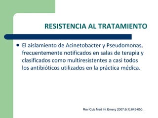 RESISTENCIA AL TRATAMIENTO El aislamiento de Acinetobacter y Pseudomonas, frecuentemente notificados en salas de terapia y clasificados como multiresistentes a casi todos los antibióticos utilizados en la práctica médica. Rev Cub Med Int Emerg 2007;6(1):645-650 . 