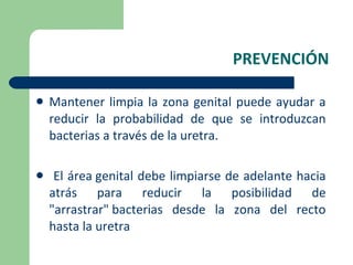 PREVENCIÓN Mantener limpia la zona genital puede ayudar a reducir la probabilidad de que se introduzcan bacterias a través de la uretra. El área genital debe limpiarse de adelante hacia atrás para reducir la posibilidad de "arrastrar" bacterias desde la zona del recto hasta la uretra 