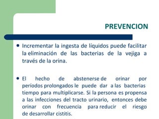 PREVENCION Incrementar la ingesta de líquidos puede facilitar la eliminación de las bacterias de la vejiga a través de la orina. El hecho de abstenerse de orinar por períodos prolongados le puede dar a las bacterias  tiempo para multiplicarse. Si la persona es propensa a las infecciones del tracto urinario,  entonces debe orinar con frecuencia para reducir el riesgo de desarrollar cistitis. 
