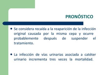 PRONÓSTICO Se considera recaída a la reaparición de la infección original causada por la misma cepa y ocurre  probablemente después de suspender el tratamiento. La infección de vías urinarias asociada a catéter urinario incrementa tres veces la mortalidad.  
