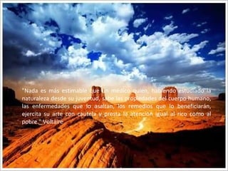 "Nada es más estimable que un médico quien, habiendo estudiado la naturaleza desde su juventud, sabe las propiedades del cuerpo humano, las enfermedades que lo asaltan, los remedios que lo beneficiarán, ejercita su arte con cautela y presta la atención igual al rico como al pobre." Voltaire 