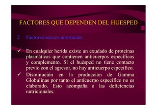 FACTORES QUE DEPENDEN DEL HUESPED
2 Factores sericos anormales
 En cualquier herida existe un exudado de proteinas
plasmáticas que contienen anticuerpos específicos
y complemento. Si el huésped no tiene contacto
previo con el agresor, no hay anticuerpo especifico.
 Disminución en la producción de Gamma
Globulinas por tanto el anticuerpo especifico no es
elaborado. Esto acompaña a las deficiencias
nutricionales.
 