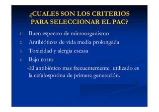 ¿CUALES SON LOS CRITERIOS¿CUALES SON LOS CRITERIOS
PARA SELECCIONAR EL PAC?PARA SELECCIONAR EL PAC?
1.1. Buen espectro de microorganismoBuen espectro de microorganismo
2.2. Antibióticos de vida media prolongadaAntibióticos de vida media prolongada
3.3. Toxicidad y alergia escasaToxicidad y alergia escasa
4.4. Bajo costoBajo costo
--El antibiótico mas frecuentemente utilizado esEl antibiótico mas frecuentemente utilizado es
la cefalosporina de primera generación.la cefalosporina de primera generación.
 
