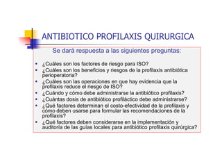 ANTIBIOTICO PROFILAXIS QUIRURGICA
Se dará respuesta a las siguientes preguntas:
 ¿Cuáles son los factores de riesgo para ISO?
 ¿Cuáles son los beneficios y riesgos de la profilaxis antibiótica
perioperatoria?
 ¿Cuáles son las operaciones en que hay evidencia que la
profilaxis reduce el riesgo de ISO?
 ¿Cuándo y cómo debe administrarse la antibiótico profilaxis?
 ¿Cuántas dosis de antibiótico profiláctico debe administrarse?
 ¿Qué factores determinan el costo-efectividad de la profilaxis y
cómo deben usarse para formular las recomendaciones de la
profilaxis?
 ¿Qué factores deben considerarse en la implementación y
auditoría de las guías locales para antibiótico profilaxis quirúrgica?
 