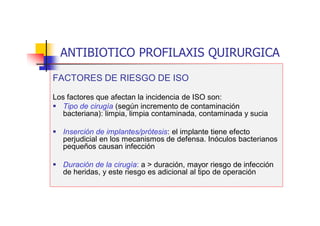 ANTIBIOTICO PROFILAXIS QUIRURGICA
FACTORES DE RIESGO DE ISO
Los factores que afectan la incidencia de ISO son:
 Tipo de cirugía (según incremento de contaminación
bacteriana): limpia, limpia contaminada, contaminada y sucia
 Inserción de implantes/prótesis: el implante tiene efecto
perjudicial en los mecanismos de defensa. Inóculos bacterianos
pequeños causan infección
 Duración de la cirugía: a > duración, mayor riesgo de infección
de heridas, y este riesgo es adicional al tipo de operación
 