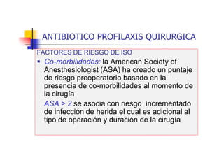 ANTIBIOTICO PROFILAXIS QUIRURGICA
FACTORES DE RIESGO DE ISO
 Co-morbilidades: la American Society of
Anesthesiologist (ASA) ha creado un puntaje
de riesgo preoperatorio basado en la
presencia de co-morbilidades al momento de
la cirugía
ASA > 2 se asocia con riesgo incrementado
de infección de herida el cual es adicional al
tipo de operación y duración de la cirugía
 