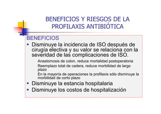 BENEFICIOS Y RIESGOS DE LA
PROFILAXIS ANTIBIÓTICA
BENEFICIOS
 Disminuye la incidencia de ISO después de
cirugía electiva y su valor se relaciona con la
severidad de las complicaciones de ISO.
Anastomosis de colon, reduce mortalidad postoperatoria
Reemplazo total de cadera, reduce morbilidad de largo
plazo
En la mayoría de operaciones la profilaxis sólo disminuye la
morbilidad de corto plazo
 Disminuye la estancia hospitalaria
 Disminuye los costos de hospitalización
 
