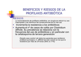 BENEFICIOS Y RIESGOS DE LA
PROFILAXIS ANTIBIÓTICA
RIESGOS
La racionalización de profilaxis antibiótica en cirugía es reducir su uso
inapropiado y así disminuir las consecuencias de su mal uso
 Incrementa la resistencia a los antibióticos
 Aumenta el nº de casos de colitis por Clostridium
diffícile. Su prevalencia se relaciona con la
frecuencia del uso de antibióticos y en particular con
la cefalosporina de tercera generación
Estudio caso control: de todos los pacientes que recibieron
profilaxis quirúrgica, C. difficile fue más común en los que la
recibieron por más de 24 horas (56% vs 17%)
 