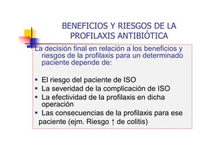 BENEFICIOS Y RIESGOS DE LA
PROFILAXIS ANTIBIÓTICA
La decisión final en relación a los beneficios y
riesgos de la profilaxis para un determinado
paciente depende de:
 El riesgo del paciente de ISO
 La severidad de la complicación de ISO
 La efectividad de la profilaxis en dicha
operación
 Las consecuencias de la profilaxis para ese
paciente (ejm. Riesgo ↑ de colitis)
 