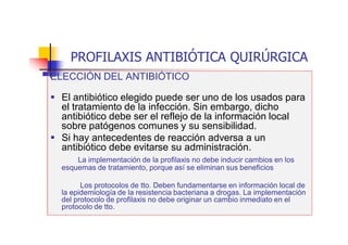 PROFILAXIS ANTIBIÓTICA QUIRÚRGICA
ELECCIÓN DEL ANTIBIÓTICO
 El antibiótico elegido puede ser uno de los usados para
el tratamiento de la infección. Sin embargo, dicho
antibiótico debe ser el reflejo de la información local
sobre patógenos comunes y su sensibilidad.
 Si hay antecedentes de reacción adversa a un
antibiótico debe evitarse su administración.
La implementación de la profilaxis no debe inducir cambios en los
esquemas de tratamiento, porque así se eliminan sus beneficios
Los protocolos de tto. Deben fundamentarse en información local de
la epidemiología de la resistencia bacteriana a drogas. La implementación
del protocolo de profilaxis no debe originar un cambio inmediato en el
protocolo de tto.
 