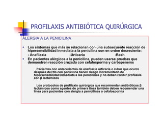 PROFILAXIS ANTIBIÓTICA QUIRÚRGICA
ALERGIA A LA PENICILINA
 Los síntomas que más se relacionan con una subsecuente reacción de
hipersensibilidad inmediata a la penicilina son en orden decreciente:
- Anafilaxia -Urticaria -Rash
 En pacientes alérgicos a la penicilina, pueden usarse pruebas que
demuestren reacción cruzada con cefalosporina y carbapenems
Pacientes con antecedentes de anafilaxia urticaria o rubor que ocurre
después del tto con penicilina tienen riesgo incrementado de
hipersensibilidad inmediata a las penicilinas y no deben recibir profilaxis
con β lactámicos
Los protocolos de profilaxis quirúrgica que recomiendan antibióticos β
lactámicos como agentes de primera línea también deben recomendar una
línea para pacientes con alergia a penicilinas o cefalosporina
 