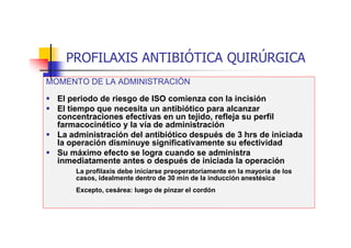 PROFILAXIS ANTIBIÓTICA QUIRÚRGICA
MOMENTO DE LA ADMINISTRACIÓN
 El periodo de riesgo de ISO comienza con la incisión
 El tiempo que necesita un antibiótico para alcanzar
concentraciones efectivas en un tejido, refleja su perfil
farmacocinético y la vía de administración
 La administración del antibiótico después de 3 hrs de iniciada
la operación disminuye significativamente su efectividad
 Su máximo efecto se logra cuando se administra
inmediatamente antes o después de iniciada la operación
La profilaxis debe iniciarse preoperatoriamente en la mayoría de los
casos, idealmente dentro de 30 min de la inducción anestésica
Excepto, cesárea: luego de pinzar el cordón
 