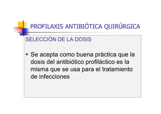 PROFILAXIS ANTIBIÓTICA QUIRÚRGICA
SELECCIÓN DE LA DOSIS
 Se acepta como buena práctica que la
dosis del antibiótico profiláctico es la
misma que se usa para el tratamiento
de infecciones
 