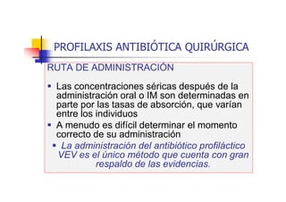 PROFILAXIS ANTIBIÓTICA QUIRÚRGICA
RUTA DE ADMINISTRACIÓN
 Las concentraciones séricas después de la
administración oral o IM son determinadas en
parte por las tasas de absorción, que varían
entre los individuos
 A menudo es difícil determinar el momento
correcto de su administración
 La administración del antibiótico profiláctico
VEV es el único método que cuenta con gran
respaldo de las evidencias.
 