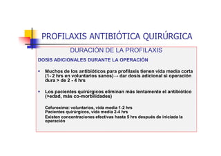 PROFILAXIS ANTIBIÓTICA QUIRÚRGICA
DURACIÓN DE LA PROFILAXIS
DOSIS ADICIONALES DURANTE LA OPERACIÓN
 Muchos de los antibióticos para profilaxis tienen vida media corta
(1- 2 hrs en voluntarios sanos)→ dar dosis adicional si operación
dura > de 2 - 4 hrs
 Los pacientes quirúrgicos eliminan más lentamente el antibiótico
(>edad, más co-morbilidades)
Cefuroxima: voluntarios, vida media 1-2 hrs
Pacientes quirúrgicos, vida media 2-4 hrs
Existen concentraciones efectivas hasta 5 hrs después de iniciada la
operación
 