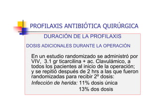 PROFILAXIS ANTIBIÓTICA QUIRÚRGICA
DURACIÓN DE LA PROFILAXIS
DOSIS ADICIONALES DURANTE LA OPERACIÓN
En un estudio randomizado se administró por
VIV, 3.1 gr ticarcilina + ac. Clavulámico, a
todos los pacientes al inicio de la operación;
y se repitió después de 2 hrs a las que fueron
randomizadas para recibir 2º dosis:
Infección de herida: 11% dosis única
13% dos dosis
 