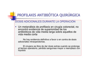 PROFILAXIS ANTIBIÓTICA QUIRÚRGICA
DOSIS ADICIONALES DURANTE LA OPERACIÓN
 Un metanálisis de profilaxis en cirugía colorectal, no
encontró evidencia de superioridad de los
antibióticos de vida media larga sobre aquellos de
vida media corta
No hay evidencia definitiva a favor o en contra de dosis
adicionales intraoperatorias.
El cirujano es libre de dar dosis extras cuando se prolonga
el tiempo operatorio, pérdida sanguínea mayor o reemplazo con
líquidos
 