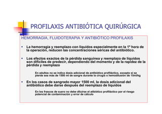 PROFILAXIS ANTIBIÓTICA QUIRÚRGICA
HEMORRAGIA, FLUIDOTERAPIA Y ANTIBIÓTICO PROFILAXIS
 La hemorragia y reemplazo con líquidos especialmente en la 1º hora de
la operación, reducen las concentraciones séricas del antibiótico.
 Los efectos exactos de la pérdida sanguínea y reemplazo de líquidos
son difíciles de predecir, dependiendo del momento y de la rapidez de la
pérdida y reemplazo
En adultos no se indica dosis adicional de antibiótico profiláctico, excepto si se
pierde sea más de 1500 ml de sangre durante la cirugía o hemodilusión de 15ml/kg
 En los casos de sangrado mayor 1500 ml, la dosis adicional del
antibiótico debe darse después del reemplazo de líquidos
En los frascos de suero no debe diluirse el atibiótico profiláctico por el riesgo
potencial de contaminación y error de cálculo
 