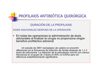 PROFILAXIS ANTIBIÓTICA QUIRÚRGICA
DURACIÓN DE LA PROFILAXIS
DOSIS ADICIONALES DESPUÉS DE LA OPERACIÓN
 En todas las operaciones la administración de dosis
adicionales al finalizar la cirugía no proporciona ningún
beneficio profiláctico adicional
Un estudio de 2651 reemplazos de cadera no encontró
diferencias en la frecuencia de infección de herida después de 1 ó 3
dosis de cefuroxima. La infección de la articulación ocurrió con menos
frecuencia en el grupo de 3 dosis (0.45% vs 0.83%) pero sin
diferencia estadísticamente significativa.
 