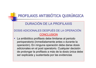 PROFILAXIS ANTIBIÓTICA QUIRÚRGICA
DURACIÓN DE LA PROFILAXIS
DOSIS ADICIONALES DESPUÉS DE LA OPERACIÓN
CONCLUSION
 La antibiótico profilaxis debe limitarse al periodo
perioperatorio (inmediatamente antes o durante la
operación). En ninguna operación debe darse dosis
adicionales en el post operatorio. Cualquier decisión
de prolongar la profilaxis a más de la dosis única debe
ser explicada y sustentada por las evidencias
 