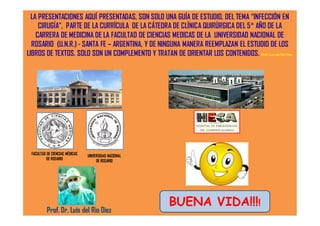 LA PRESENTACIONES AQUÍ PRESENTADAS, SON SOLO UNA GUÍA DE ESTUDIO, DEL TEMA “INFECCIÓN EN
CIRUGÍA”, PARTE DE LA CURRÍCULA DE LA CÁTEDRA DE CLÍNICA QUIRÚRGICA DEL 5° AÑO DE LA
CARRERA DE MEDICINA DE LA FACULTAD DE CIENCIAS MEDICAS DE LA UNIVERSIDAD NACIONAL DE
ROSARIO (U.N.R.) - SANTA FE – ARGENTINA, Y DE NINGUNA MANERA REEMPLAZAN EL ESTUDIO DE LOS
LIBROS DE TEXTOS. SOLO SON UN COMPLEMENTO Y TRATAN DE ORIENTAR LOS CONTENIDOS. Prof. Luis del Rio Diez.
Prof. Dr. Luis del Rio Diez
FACULTAD DE CIENCIAS MÉDICAS
DE ROSARIO
UNIVERSIDAD NACIONAL
DE ROSARIO
BUENA VIDA!!!!
 