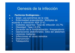 Genesis de la infecciónGenesis de la infección
 Factores Endógenos.Factores Endógenos.--
 •• Edad: Los extremos de la vidaEdad: Los extremos de la vida
•• Enfermedad preexistente: Múltiples deEnfermedad preexistente: Múltiples de
acuerdo a valoración ASA (Iacuerdo a valoración ASA (I--V)V)
•• Diabetes sacarina: Tasa de infección 10,7%Diabetes sacarina: Tasa de infección 10,7%
•• Obesidad: Tasa 13,5%Obesidad: Tasa 13,5%
•• Duración de la hospitalización:Duración de la hospitalización: PreoperatorioPreoperatorio
•• Operaciones abdominales:Operaciones abdominales: Sitio del abdomenSitio del abdomen
•• Lesiones malignasLesiones malignas
•• Infecciones en sitios remotosInfecciones en sitios remotos
•• DesnutriciónDesnutrición
•• TabaquismoTabaquismo
 