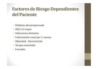 Factoresde RiesgoDependientes
del Paciente
• Diabetes descompensada
• ASA 2 ó mayor
• Infecciones distantes
• Colonización nasal por S. aureus
• Obesidad - Desnutrición
• Terapia esteroidal
• Fumador
 