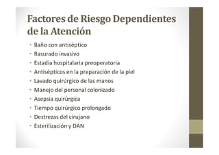 Factoresde RiesgoDependientes
de la Atención
• Baño con antiséptico
• Rasurado invasivo
• Estadía hospitalaria preoperatoria
• Antisépticos en la preparación de la piel
• Lavado quirúrgico de las manos
• Manejo del personal colonizado
• Asepsia quirúrgica
• Tiempo quirúrgico prolongado
• Destrezas del cirujano
• Esterilización y DAN
 