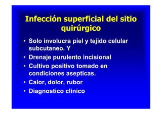 Infección superficial del sitioInfección superficial del sitio
quirúrgicoquirúrgico
Infección superficial del sitioInfección superficial del sitio
quirúrgicoquirúrgico
•• Solo involucra piel y tejido celularSolo involucra piel y tejido celular
subcutaneo. Ysubcutaneo. Y
•• Drenaje purulento incisionalDrenaje purulento incisional
•• Cultivo positivo tomado enCultivo positivo tomado en
condiciones asepticas.condiciones asepticas.
•• Calor, dolor, ruborCalor, dolor, rubor
•• Diagnostico clinicoDiagnostico clinico
•• Solo involucra piel y tejido celularSolo involucra piel y tejido celular
subcutaneo. Ysubcutaneo. Y
•• Drenaje purulento incisionalDrenaje purulento incisional
•• Cultivo positivo tomado enCultivo positivo tomado en
condiciones asepticas.condiciones asepticas.
•• Calor, dolor, ruborCalor, dolor, rubor
•• Diagnostico clinicoDiagnostico clinico
 